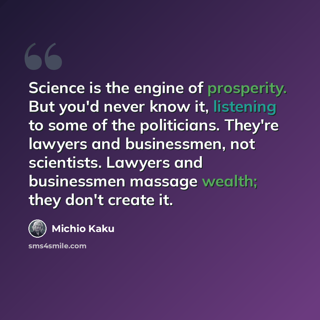 “Science is the engine of prosperity. But you'd never know it, listening to some of the politicians. They're lawyers and businessmen, not scientists. Lawyers and businessmen massage wealth; they don't create it.” quote by Michio Kaku