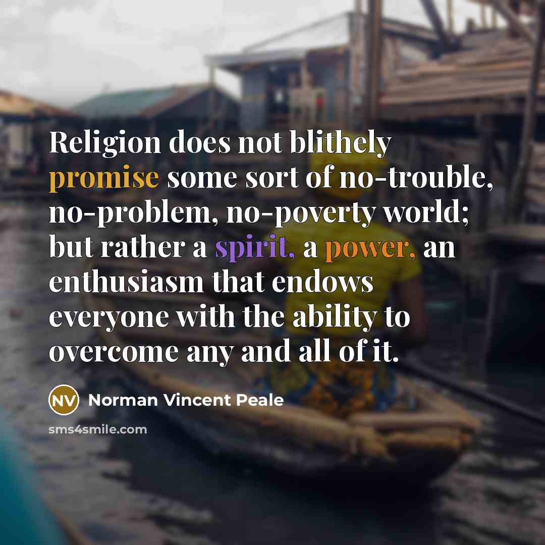 “Religion does not blithely promise some sort of no-trouble, no-problem, no-poverty world; but rather a spirit, a power, an enthusiasm that endows everyone with the ability to overcome any and all of it.” quote by Norman Vincent Peale