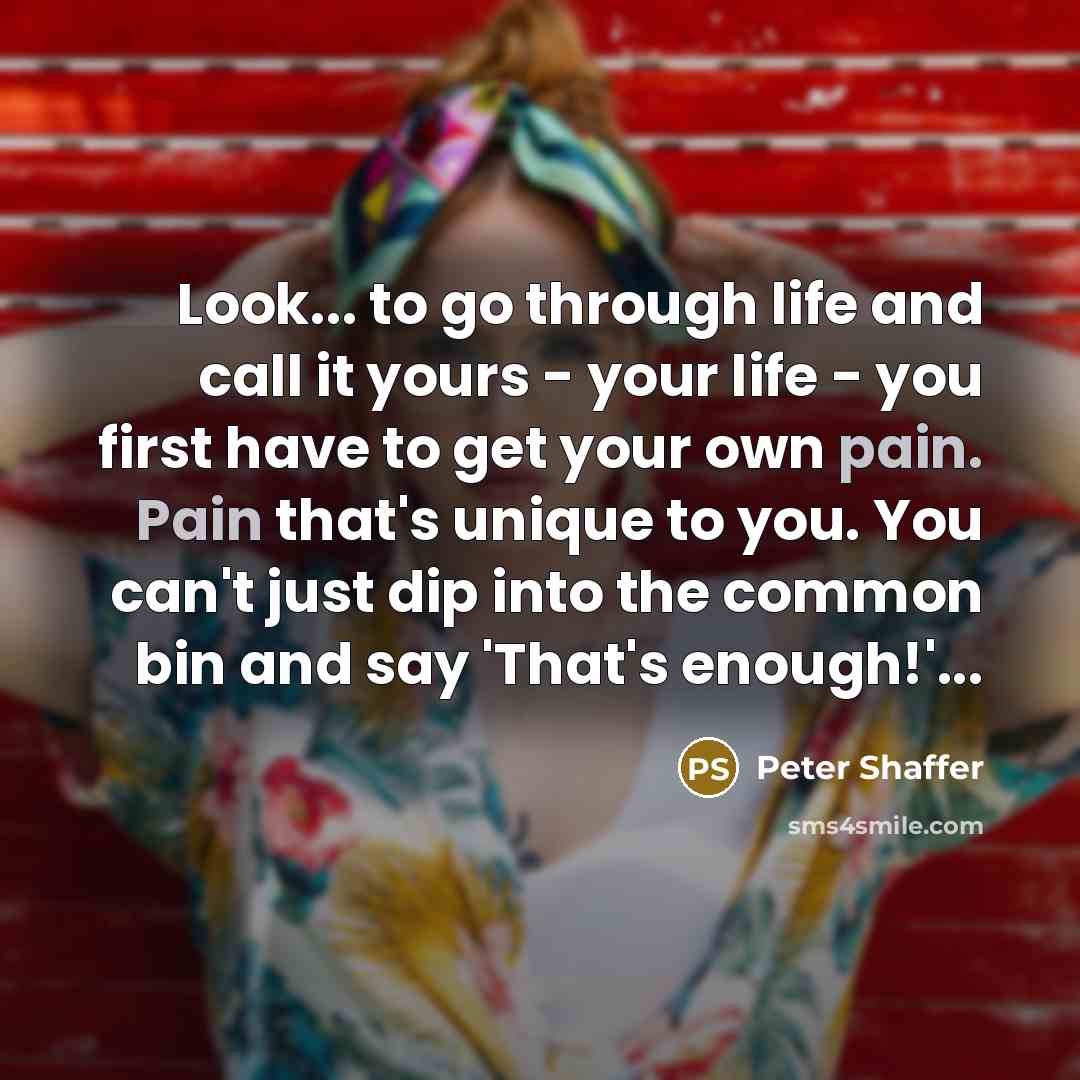 “Look... to go through life and call it yours - your life - you first have to get your own pain. Pain that's unique to you. You can't just dip into the common bin and say 'That's enough!'...” quote by Peter Shaffer