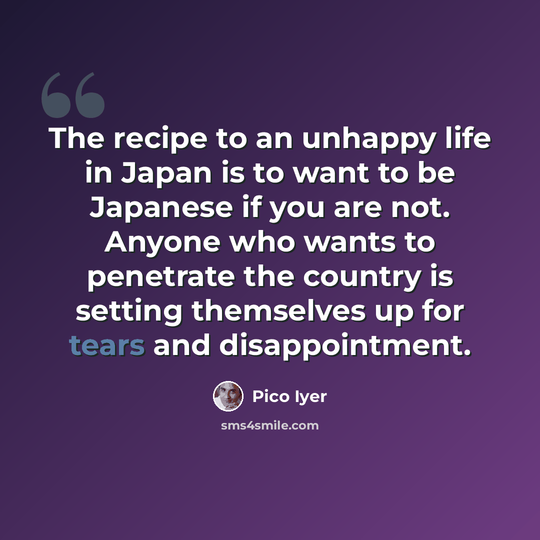 “The recipe to an unhappy life in Japan is to want to be Japanese if you are not. Anyone who wants to penetrate the country is setting themselves up for tears and disappointment.” quote by Pico Iyer