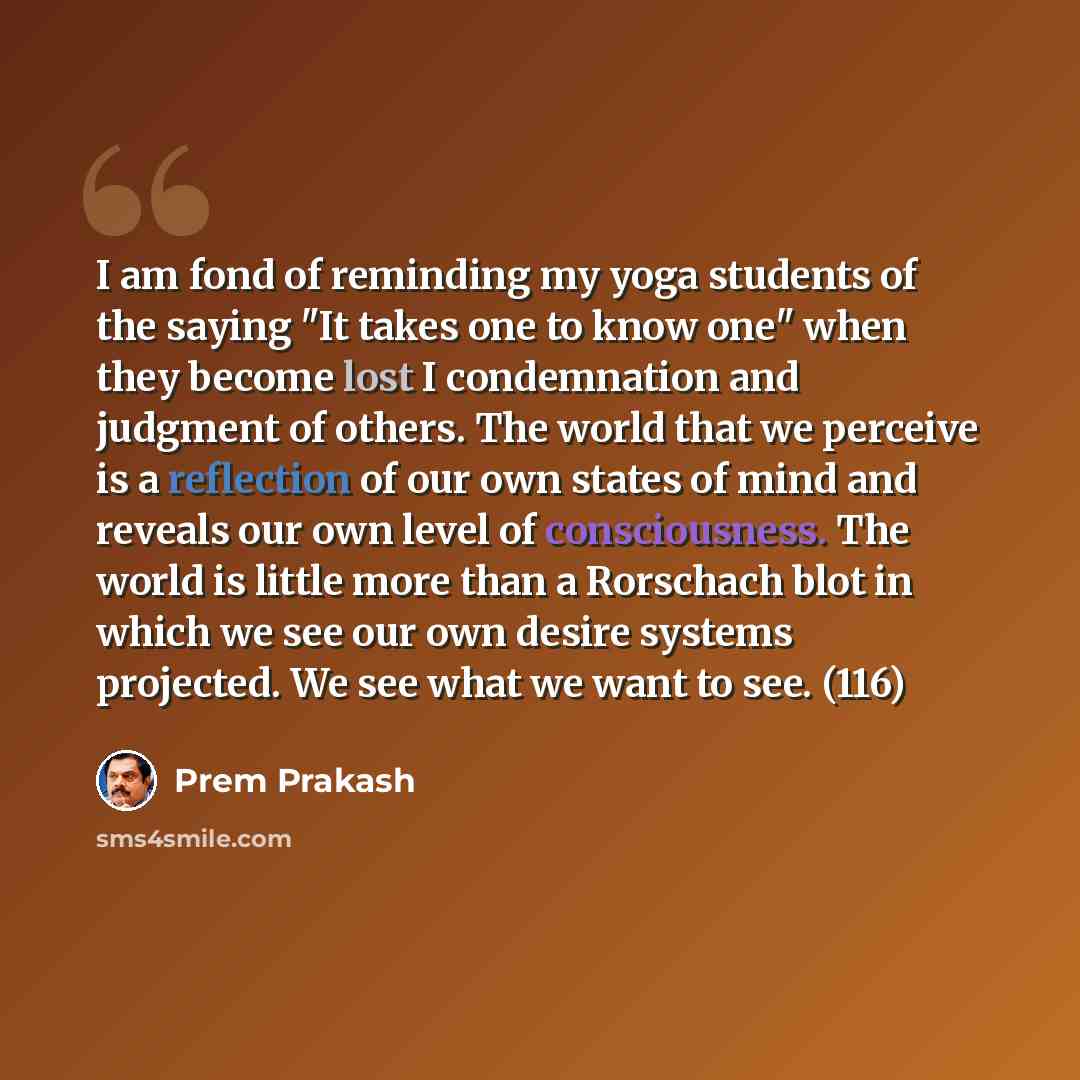 “I am fond of reminding my yoga students of the saying "It takes one to know one" when they become lost I condemnation and judgment of others. The world that we perceive is a reflection of our own states of mind and reveals our own level of consciousness. The world is little more than a Rorschach…” quote by Prem Prakash