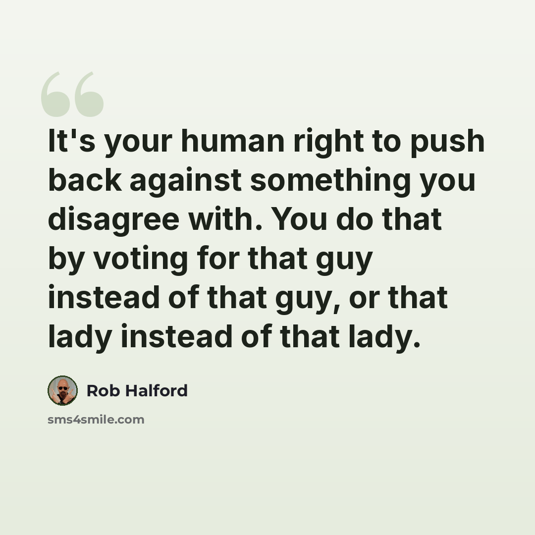 “It's your human right to push back against something you disagree with. You do that by voting for that guy instead of that guy, or that lady instead of that lady.” quote by Rob Halford