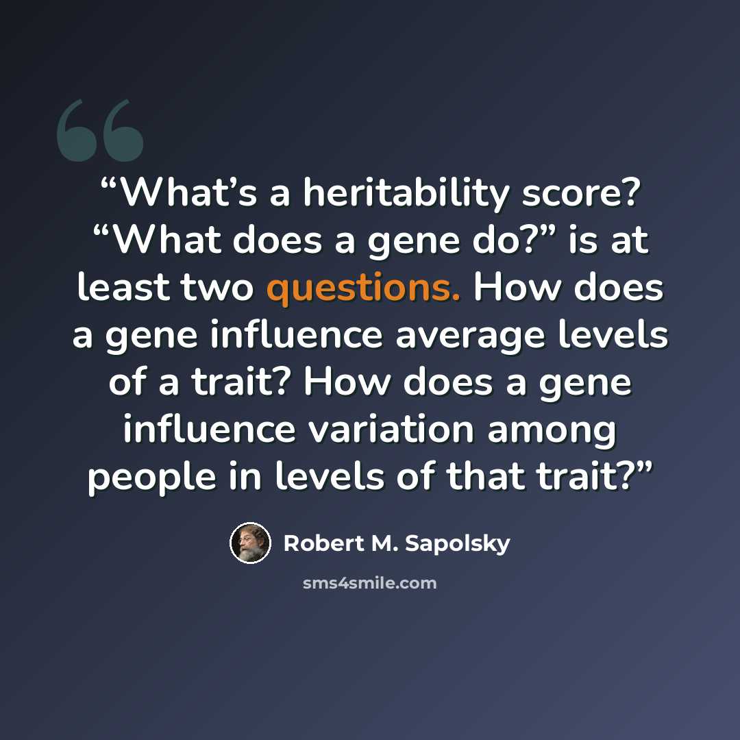 “What’s a heritability score? “What does a gene do?” is at least two questions. How does a gene influence average levels of a trait? How does a gene influence variation among people in levels of that trait?” quote by Robert M. Sapolsky
