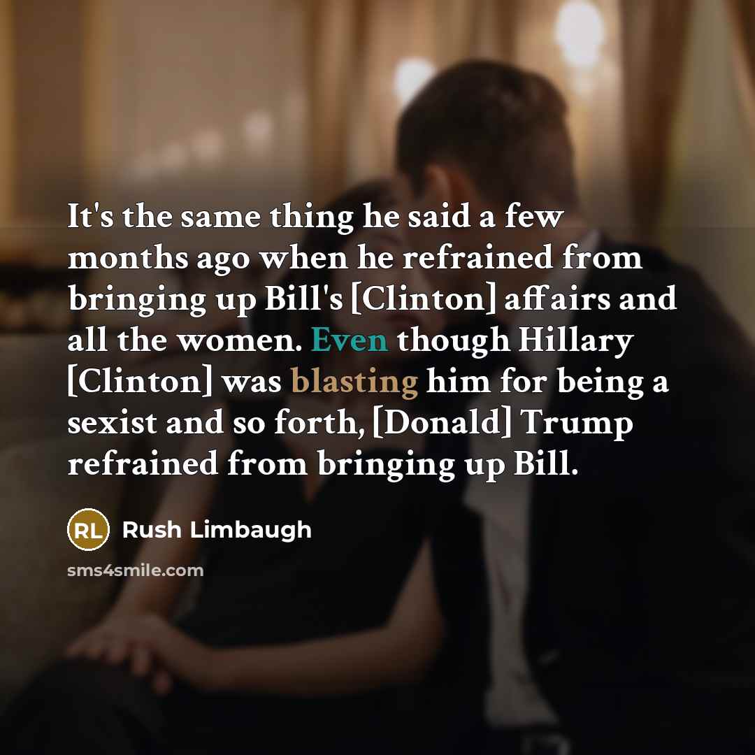 “It's the same thing he said a few months ago when he refrained from bringing up Bill's [Clinton] affairs and all the women. Even though Hillary [Clinton] was blasting him for being a sexist and so forth, [Donald] Trump refrained from bringing up Bill.” quote by Rush Limbaugh