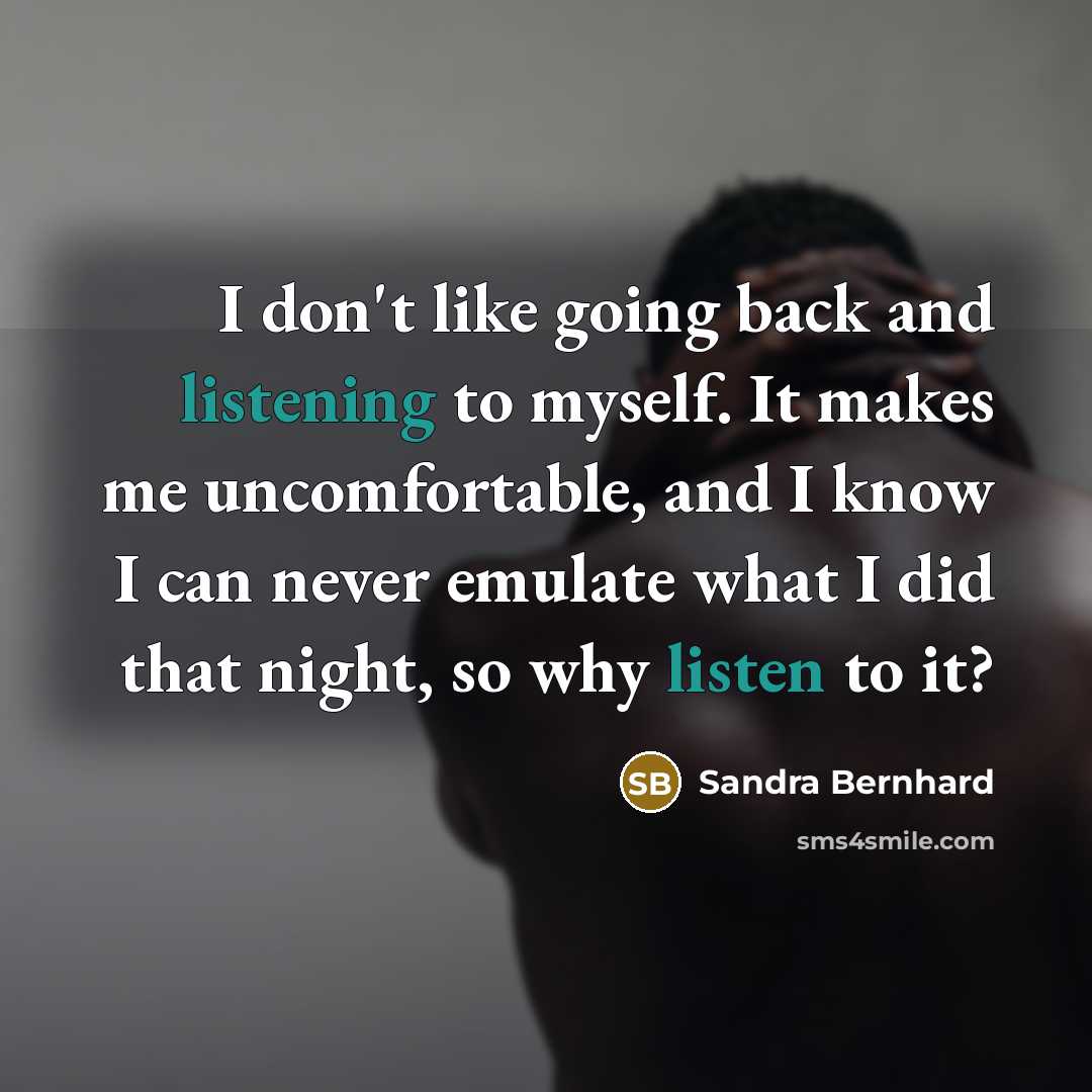 “I don't like going back and listening to myself. It makes me uncomfortable, and I know I can never emulate what I did that night, so why listen to it?” quote by Sandra Bernhard