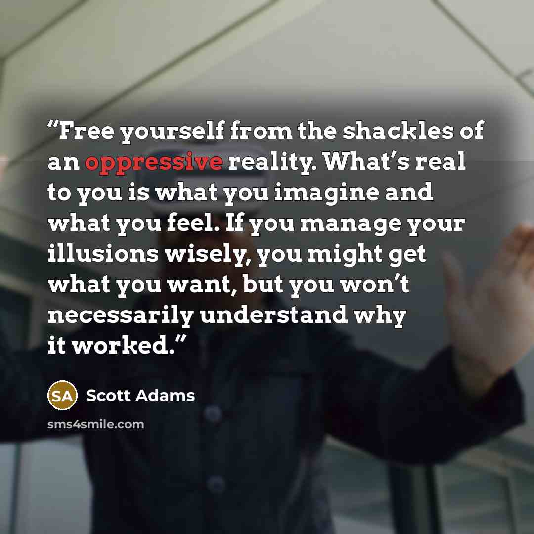 “Free yourself from the shackles of an oppressive reality. What’s real to you is what you imagine and what you feel. If you manage your illusions wisely, you might get what you want, but you won’t necessarily understand why it worked.” quote by Scott Adams