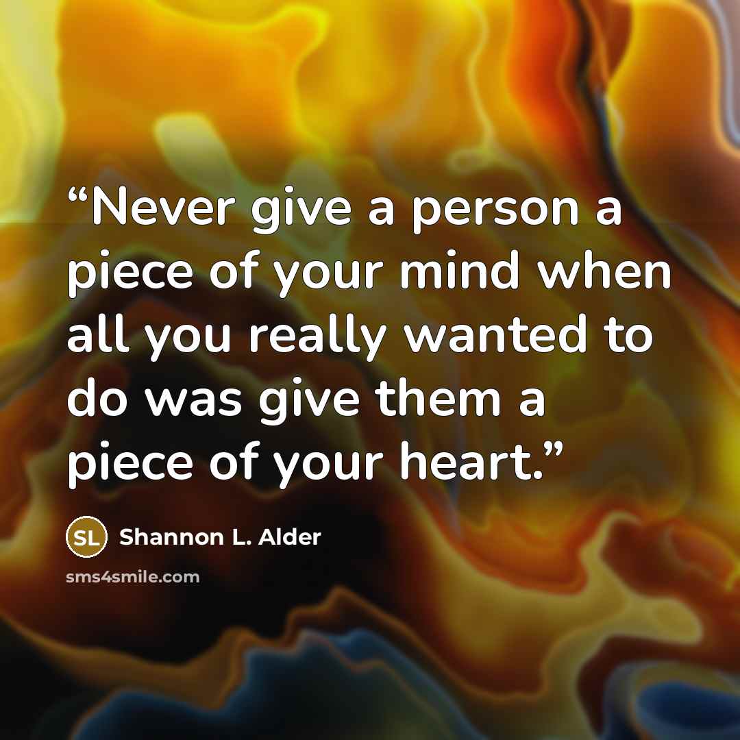 “Never give a person a piece of your mind when all you really wanted to do was give them a piece of your heart.” quote by Shannon L. Alder
