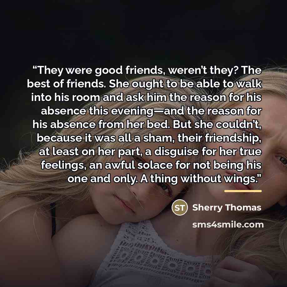 “They were good friends, weren’t they? The best of friends. She ought to be able to walk into his room and ask him the reason for his absence this evening—and the reason for his absence from her bed. But she couldn’t, because it was all a sham, their friendship, at least on her part, a disguise for…” quote by Sherry Thomas