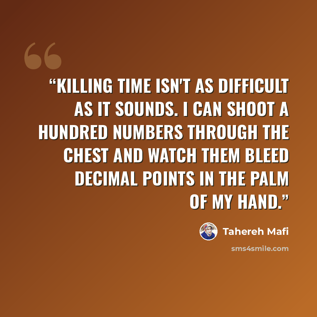 “Killing time isn't as difficult as it sounds. I can shoot a hundred numbers through the chest and watch them bleed decimal points in the palm of my hand.” quote by Tahereh Mafi