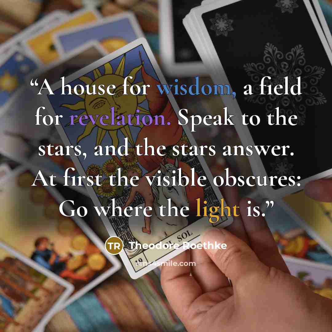 “A house for wisdom, a field for revelation. Speak to the stars, and the stars answer. At first the visible obscures: Go where the light is.” quote by Theodore Roethke
