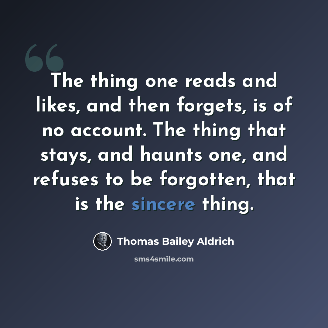 “The thing one reads and likes, and then forgets, is of no account. The thing that stays, and haunts one, and refuses to be forgotten, that is the sincere thing.” quote by Thomas Bailey Aldrich