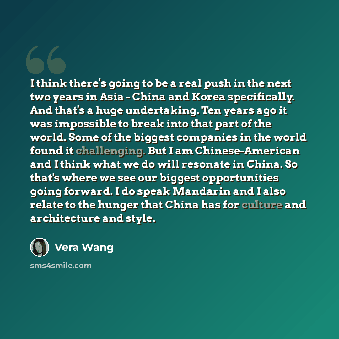 “I think there's going to be a real push in the next two years in Asia - China and Korea specifically. And that's a huge undertaking. Ten years ago it was impossible to break into that part of the world. Some of the biggest companies in the world found it challenging. But I am Chinese-American and…” quote by Vera Wang