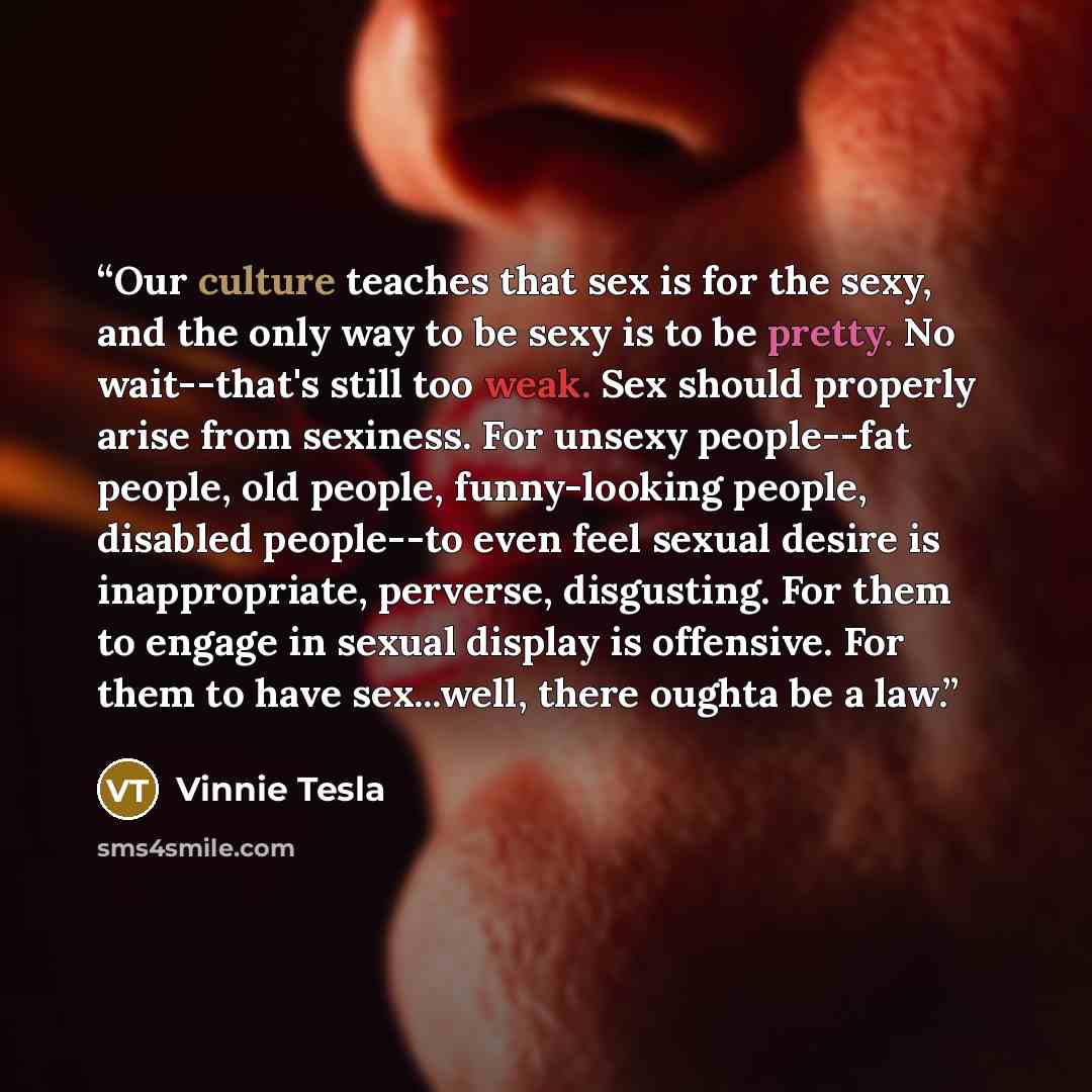 “Our culture teaches that sex is for the sexy, and the only way to be sexy is to be pretty. No wait--that's still too weak. Sex should properly arise from sexiness. For unsexy people--fat people, old people, funny-looking people, disabled people--to even feel sexual desire is inappropriate…” quote by Vinnie Tesla