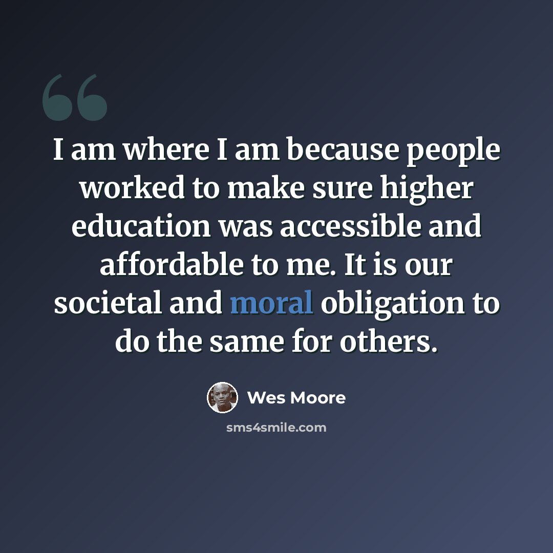 “I am where I am because people worked to make sure higher education was accessible and affordable to me. It is our societal and moral obligation to do the same for others.” quote by Wes Moore