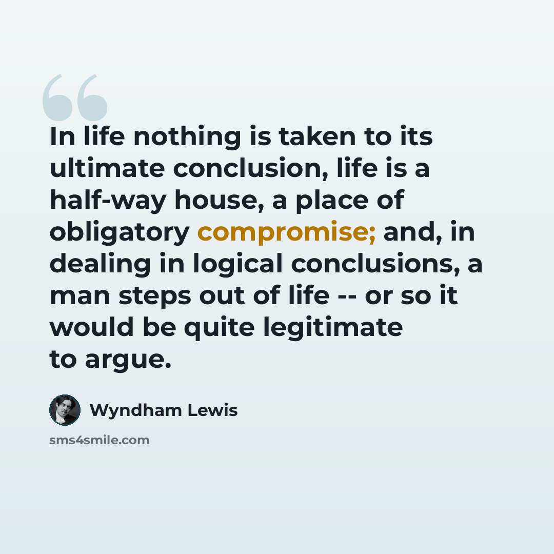 “In life nothing is taken to its ultimate conclusion, life is a half-way house, a place of obligatory compromise; and, in dealing in logical conclusions, a man steps out of life -- or so it would be quite legitimate to argue.” quote by Wyndham Lewis