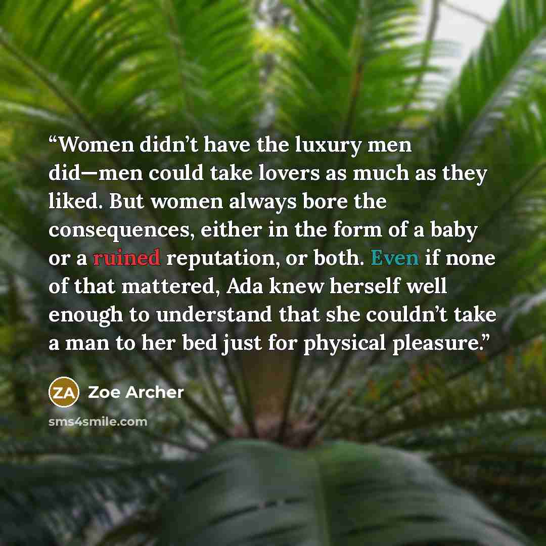 “Women didn’t have the luxury men did—men could take lovers as much as they liked. But women always bore the consequences, either in the form of a baby or a ruined reputation, or both. Even if none of that mattered, Ada knew herself well enough to understand that she couldn’t take a man to her bed…” quote by Zoe Archer