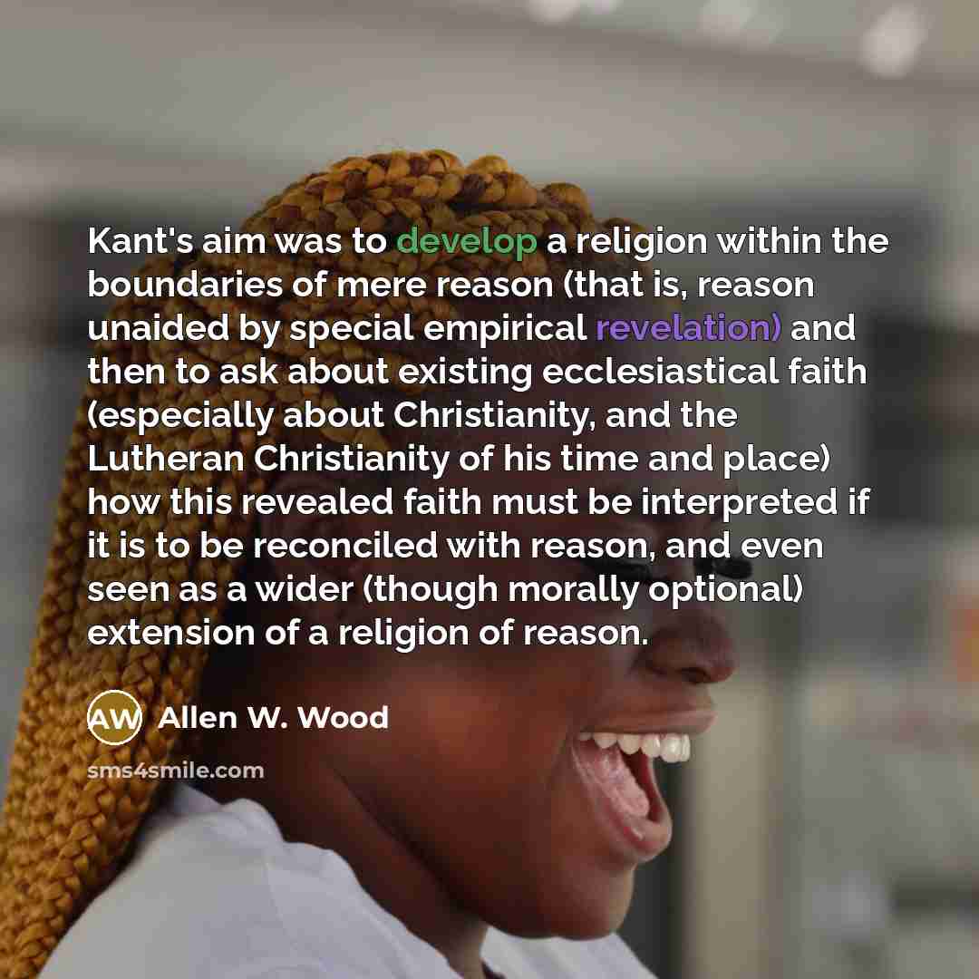 “Kant's aim was to develop a religion within the boundaries of mere reason (that is, reason unaided by special empirical revelation) and then to ask about existing ecclesiastical faith (especially about Christianity, and the Lutheran Christianity of his time and place) how this revealed faith must…” quote by Allen W. Wood