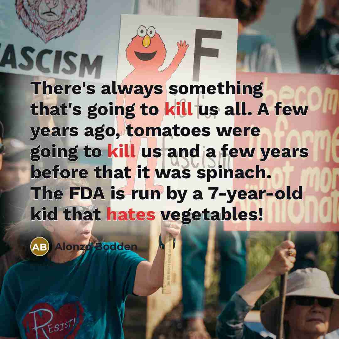 “There's always something that's going to kill us all. A few years ago, tomatoes were going to kill us and a few years before that it was spinach. The FDA is run by a 7-year-old kid that hates vegetables!” quote by Alonzo Bodden