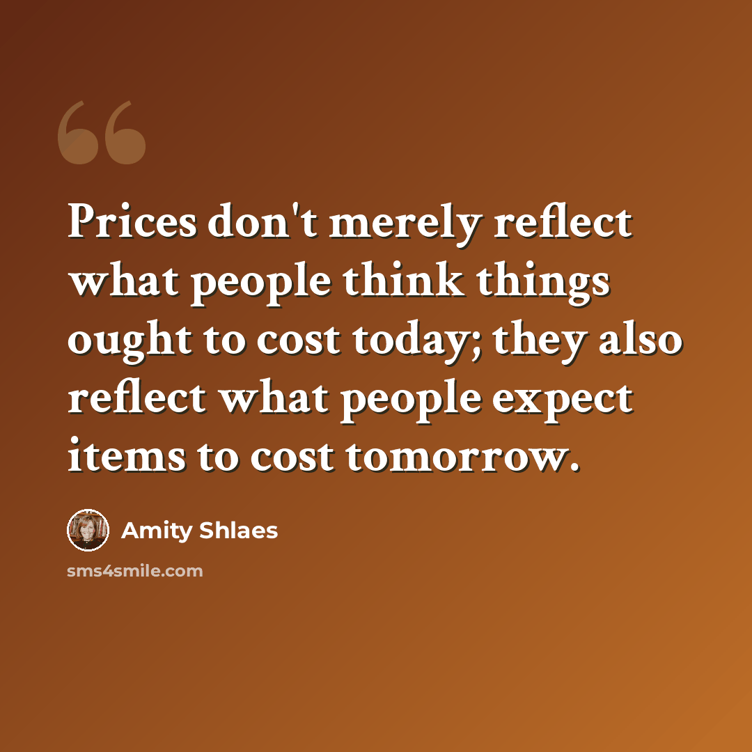 “Prices don't merely reflect what people think things ought to cost today; they also reflect what people expect items to cost tomorrow.” quote by Amity Shlaes