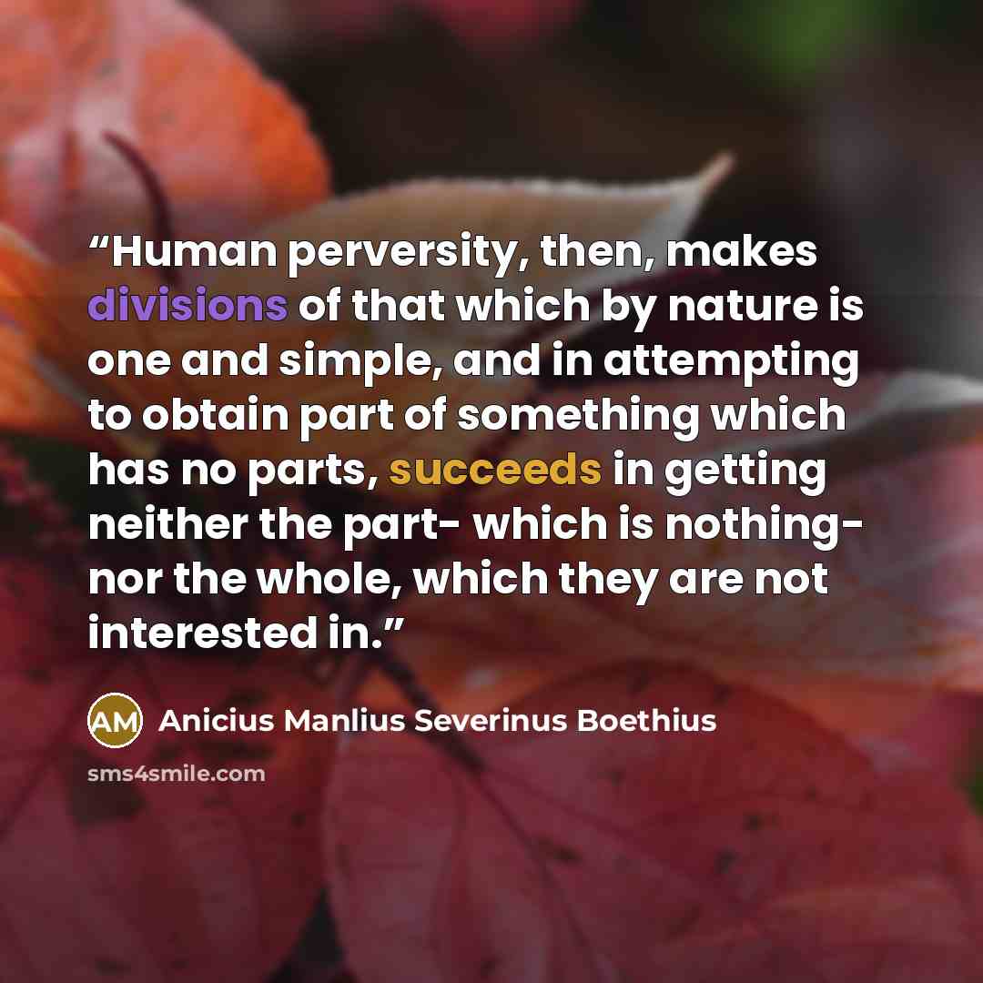 “Human perversity, then, makes divisions of that which by nature is one and simple, and in attempting to obtain part of something which has no parts, succeeds in getting neither the part- which is nothing- nor the whole, which they are not interested in.” quote by Anicius Manlius Severinus Boethius