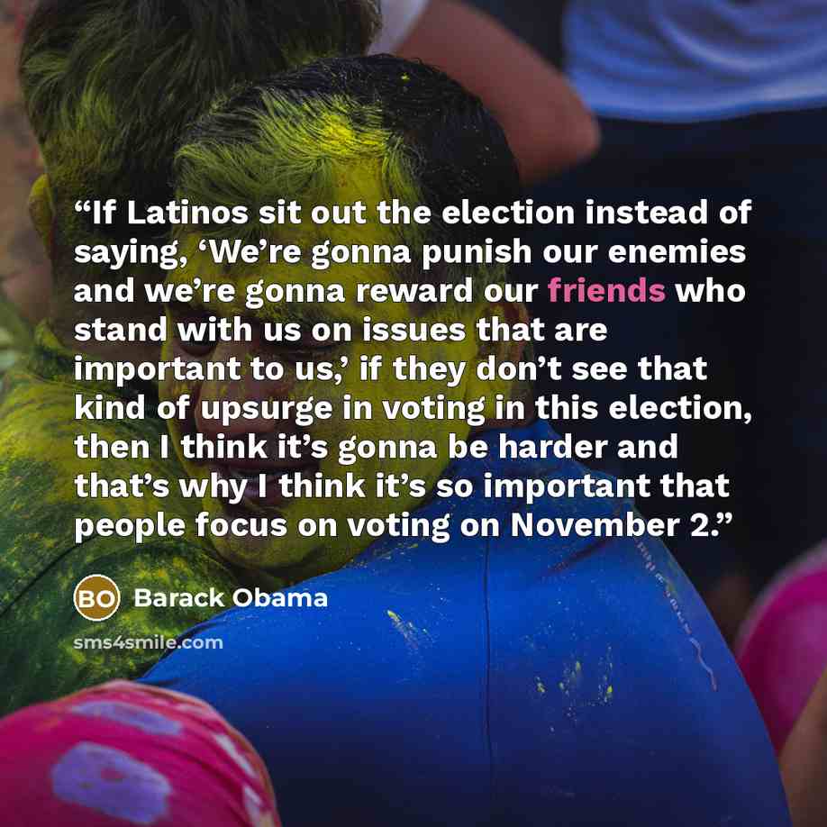 “If Latinos sit out the election instead of saying, ‘We’re gonna punish our enemies and we’re gonna reward our friends who stand with us on issues that are important to us,’ if they don’t see that kind of upsurge in voting in this election, then I think it’s gonna be harder and that’s why I think…” quote by Barack Obama