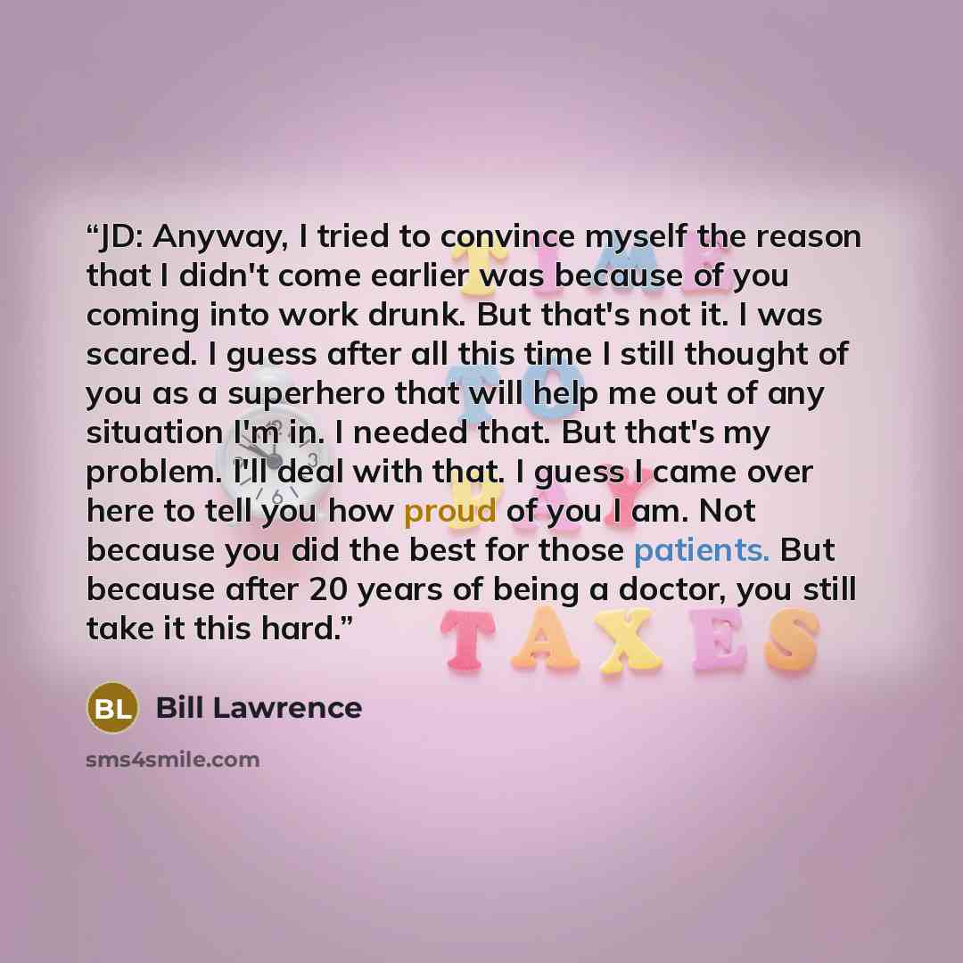 “JD: Anyway, I tried to convince myself the reason that I didn't come earlier was because of you coming into work drunk. But that's not it. I was scared. I guess after all this time I still thought of you as a superhero that will help me out of any situation I'm in. I needed that. But that's my…” quote by Bill Lawrence