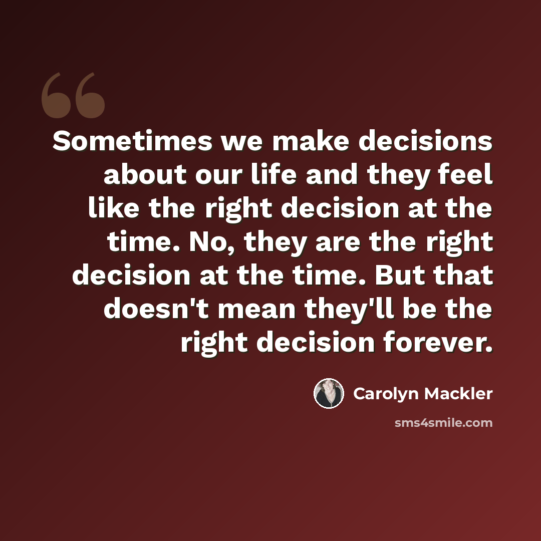 “Sometimes we make decisions about our life and they feel like the right decision at the time. No, they are the right decision at the time. But that doesn't mean they'll be the right decision forever.” quote by Carolyn Mackler