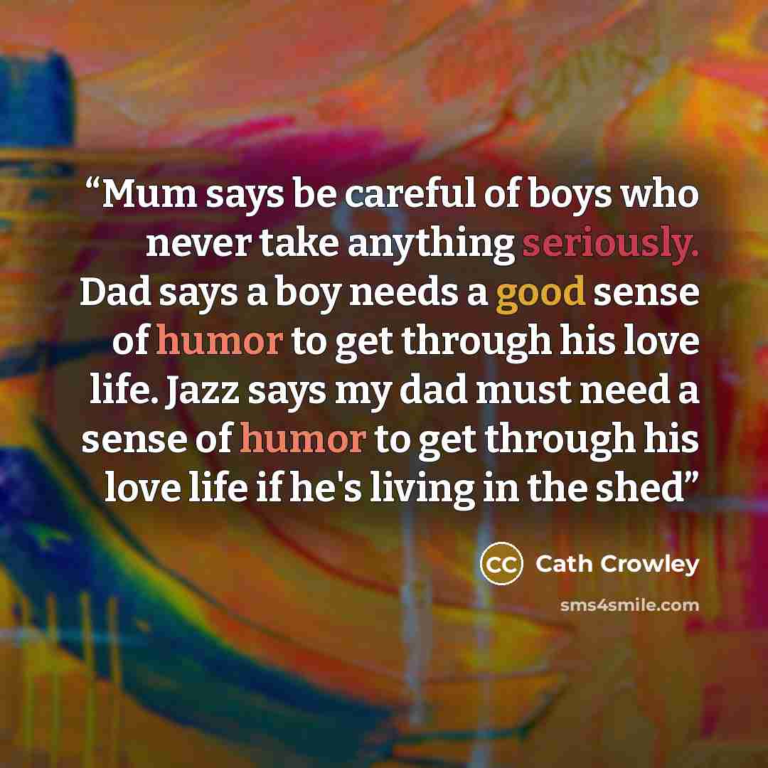 “Mum says be careful of boys who never take anything seriously. Dad says a boy needs a good sense of humor to get through his love life. Jazz says my dad must need a sense of humor to get through his love life if he's living in the shed” quote by Cath Crowley