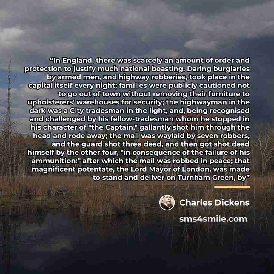 “In England, there was scarcely an amount of order and protection to justify much national boasting. Daring burglaries by armed men, and highway robberies, took place in the capital itself every night; families were publicly cautioned not to go out of town without removing their furniture to…” quote by Charles Dickens