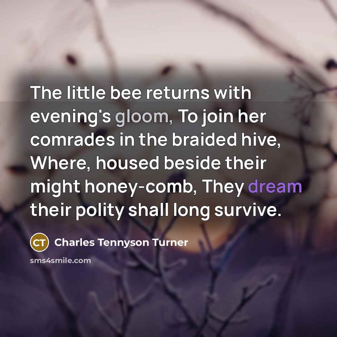 “The little bee returns with evening's gloom, To join her comrades in the braided hive, Where, housed beside their might honey-comb, They dream their polity shall long survive.” quote by Charles Tennyson Turner