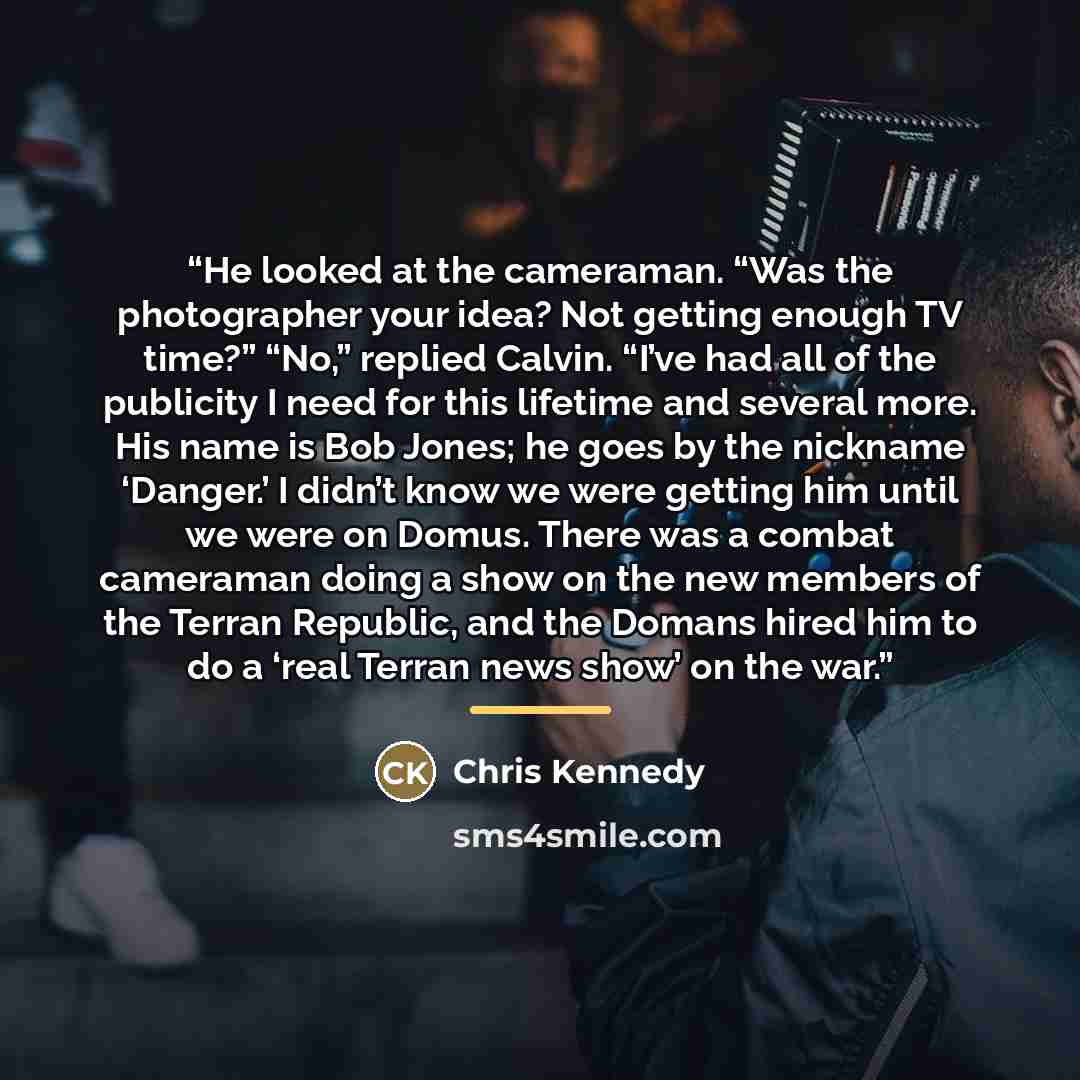“He looked at the cameraman. “Was the photographer your idea? Not getting enough TV time?” “No,” replied Calvin. “I’ve had all of the publicity I need for this lifetime and several more. His name is Bob Jones; he goes by the nickname ‘Danger.’ I didn’t know we were getting him until we were on…” quote by Chris Kennedy