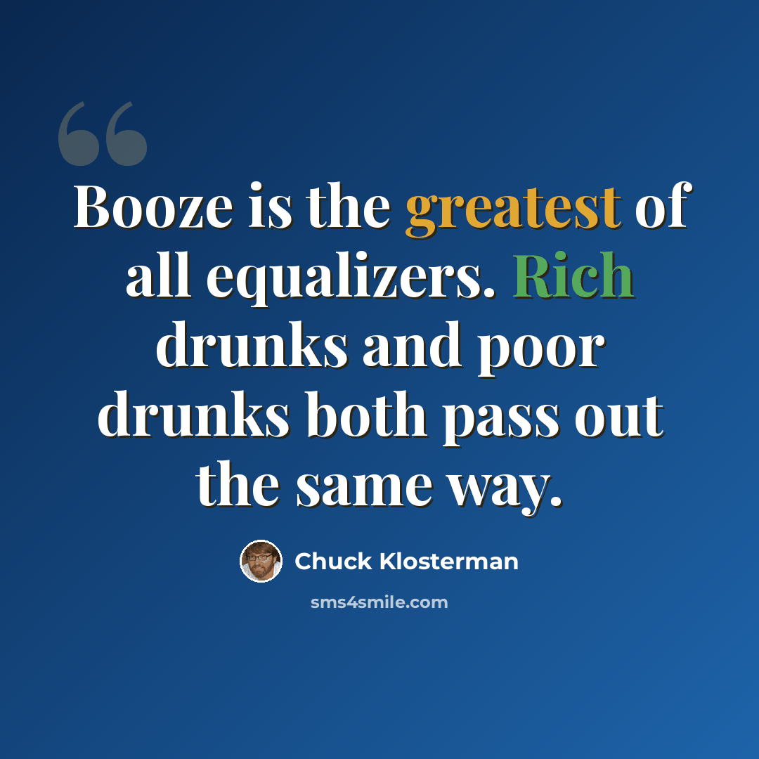 “Booze is the greatest of all equalizers. Rich drunks and poor drunks both pass out the same way.” quote by Chuck Klosterman