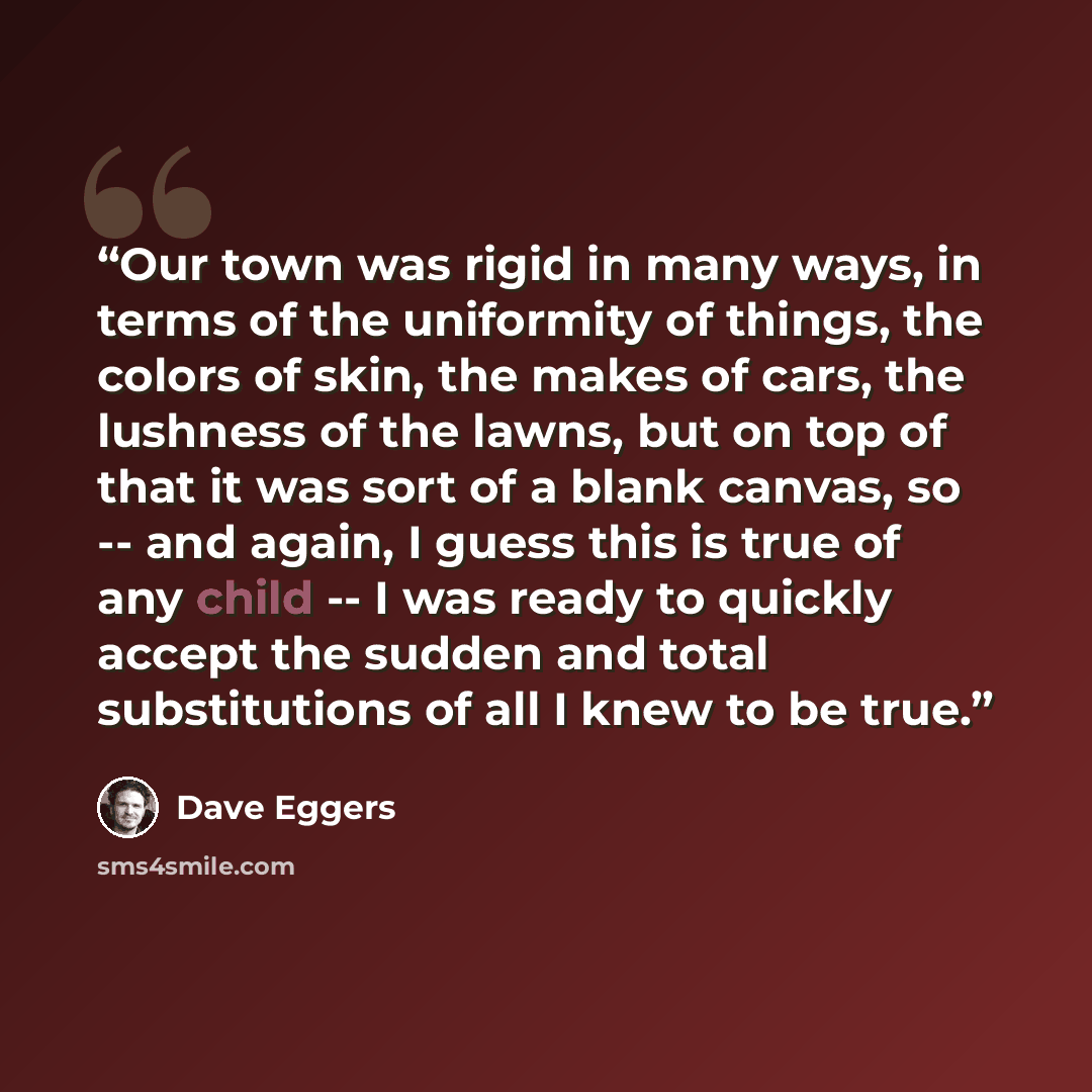 “Our town was rigid in many ways, in terms of the uniformity of things, the colors of skin, the makes of cars, the lushness of the lawns, but on top of that it was sort of a blank canvas, so -- and again, I guess this is true of any child -- I was ready to quickly accept the sudden and total…” quote by Dave Eggers