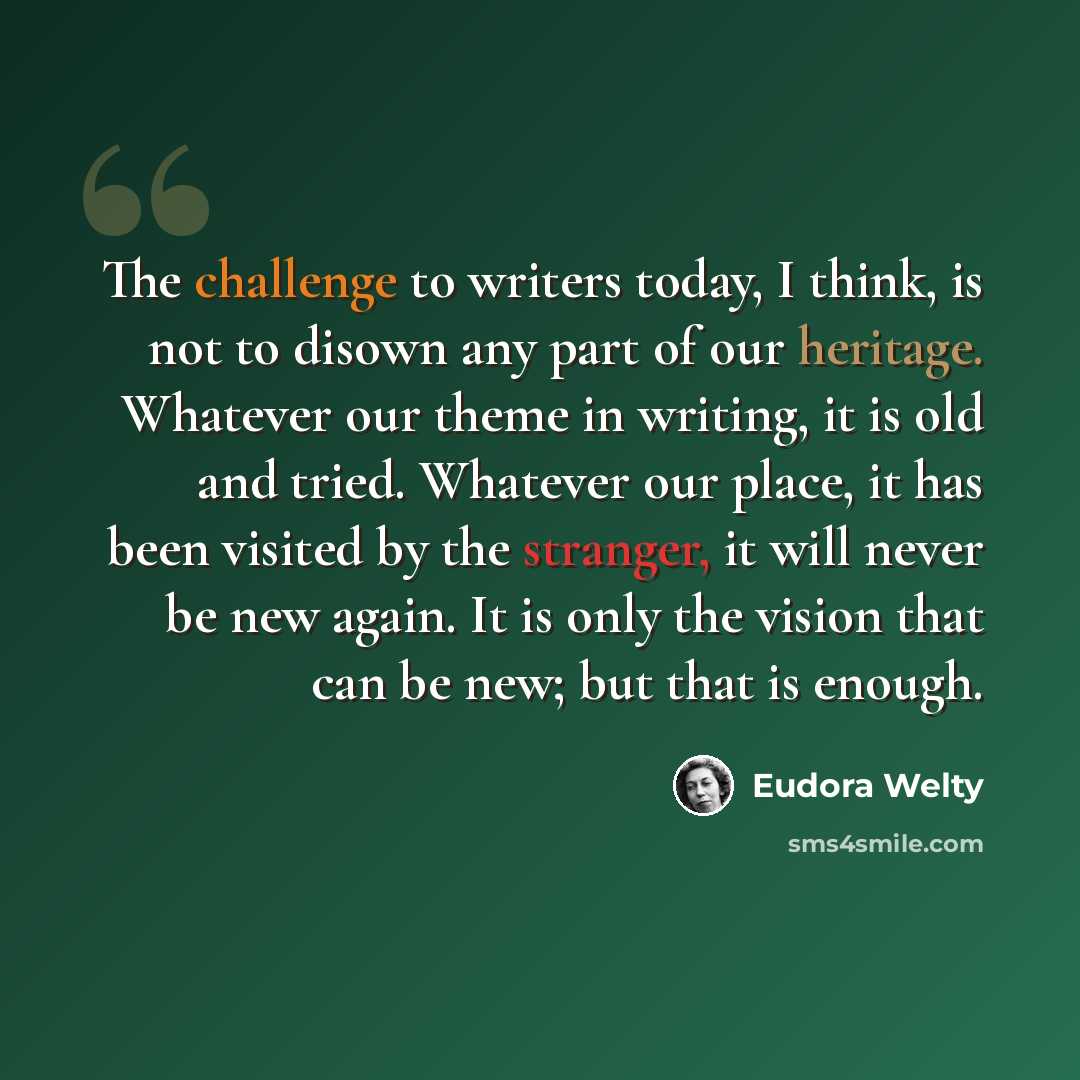 “The challenge to writers today, I think, is not to disown any part of our heritage. Whatever our theme in writing, it is old and tried. Whatever our place, it has been visited by the stranger, it will never be new again. It is only the vision that can be new; but that is enough.” quote by Eudora Welty