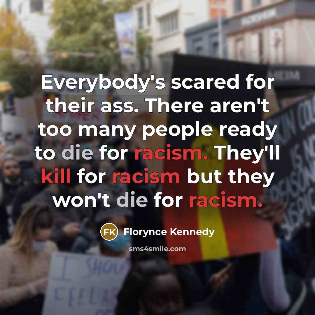 “Everybody's scared for their ass. There aren't too many people ready to die for racism. They'll kill for racism but they won't die for racism.” quote by Florynce Kennedy
