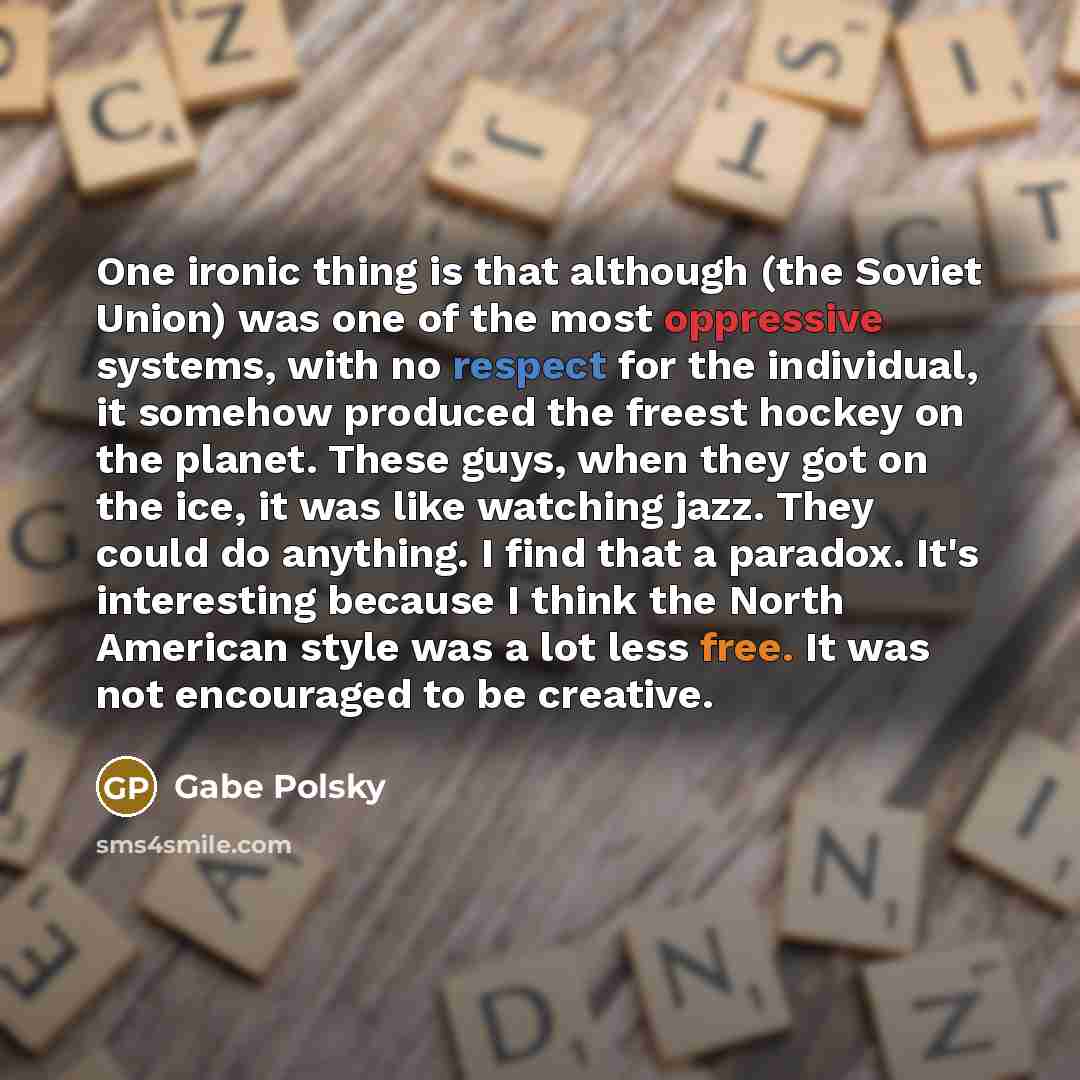“One ironic thing is that although (the Soviet Union) was one of the most oppressive systems, with no respect for the individual, it somehow produced the freest hockey on the planet. These guys, when they got on the ice, it was like watching jazz. They could do anything. I find that a paradox. It's…” quote by Gabe Polsky