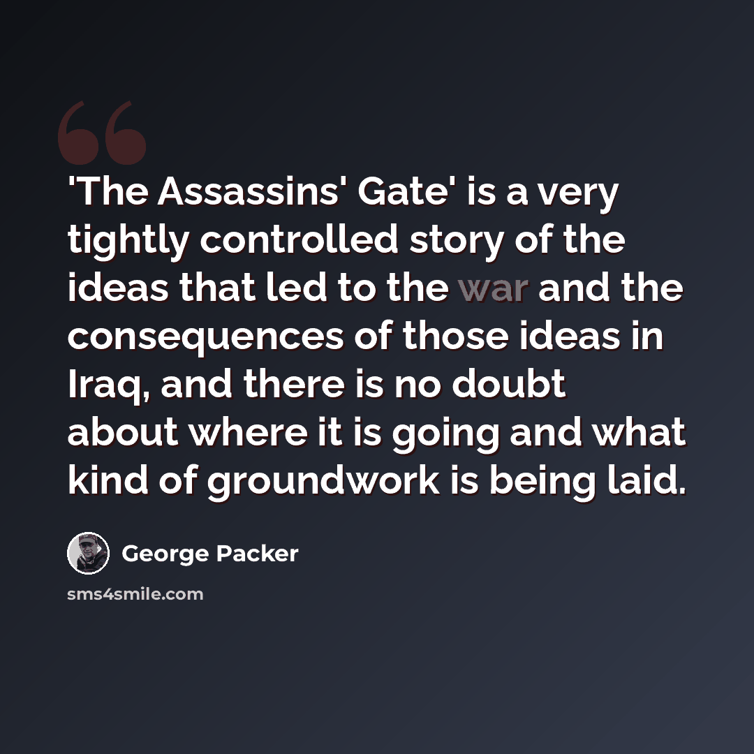 “'The Assassins' Gate' is a very tightly controlled story of the ideas that led to the war and the consequences of those ideas in Iraq, and there is no doubt about where it is going and what kind of groundwork is being laid.” quote by George Packer
