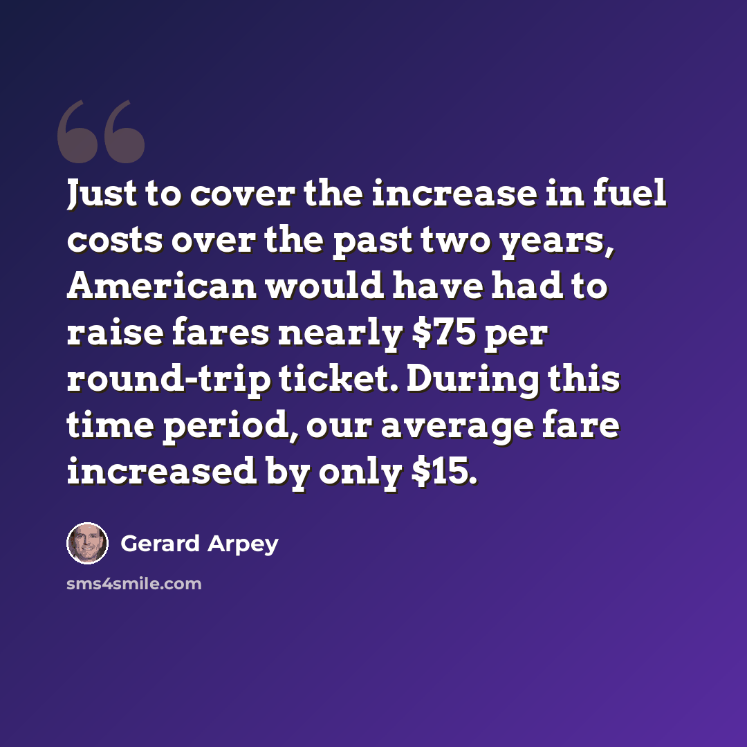 “Just to cover the increase in fuel costs over the past two years, American would have had to raise fares nearly $75 per round-trip ticket. During this time period, our average fare increased by only $15.” quote by Gerard Arpey