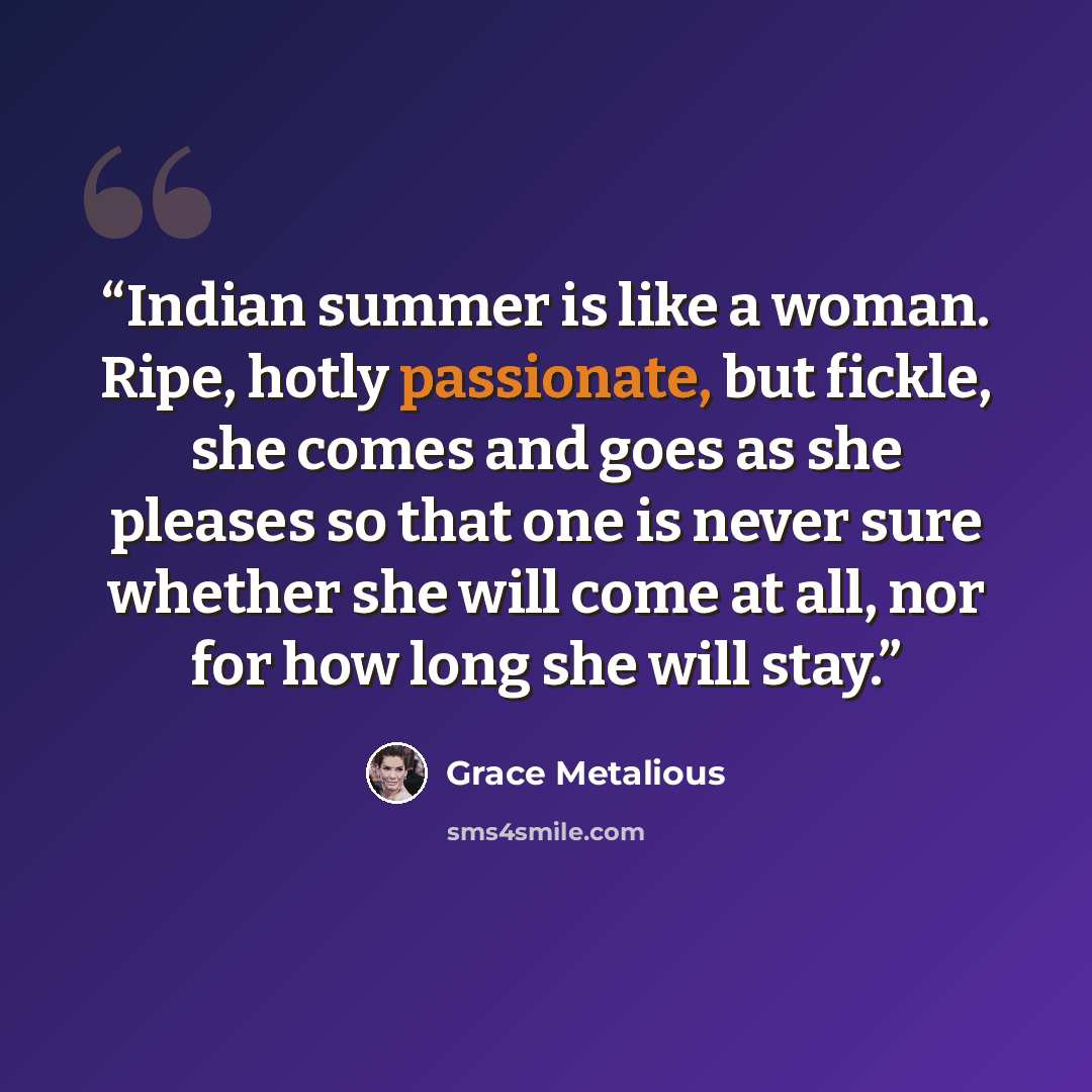 “Indian summer is like a woman. Ripe, hotly passionate, but fickle, she comes and goes as she pleases so that one is never sure whether she will come at all, nor for how long she will stay.” quote by Grace Metalious