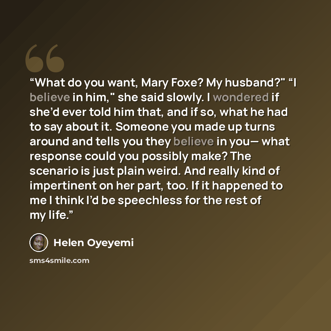 “What do you want, Mary Foxe? My husband?" “I believe in him," she said slowly. I wondered if she’d ever told him that, and if so, what he had to say about it. Someone you made up turns around and tells you they believe in you— what response could you possibly make? The scenario is just plain…” quote by Helen Oyeyemi