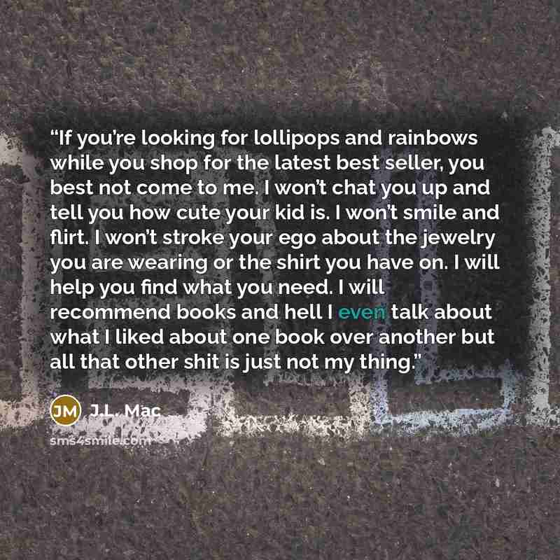 “If you’re looking for lollipops and rainbows while you shop for the latest best seller, you best not come to me. I won’t chat you up and tell you how cute your kid is. I won’t smile and flirt. I won’t stroke your ego about the jewelry you are wearing or the shirt you have on. I will help you find…” quote by J.L. Mac