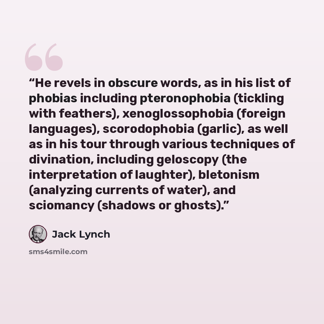 “He revels in obscure words, as in his list of phobias including pteronophobia (tickling with feathers), xenoglossophobia (foreign languages), scorodophobia (garlic), as well as in his tour through various techniques of divination, including geloscopy (the interpretation of laughter), bletonism…” quote by Jack Lynch