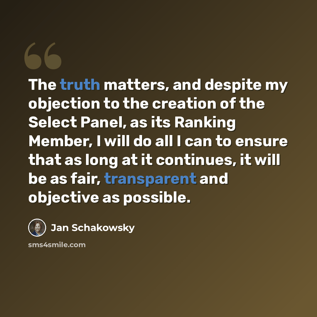 “The truth matters, and despite my objection to the creation of the Select Panel, as its Ranking Member, I will do all I can to ensure that as long at it continues, it will be as fair, transparent and objective as possible.” quote by Jan Schakowsky