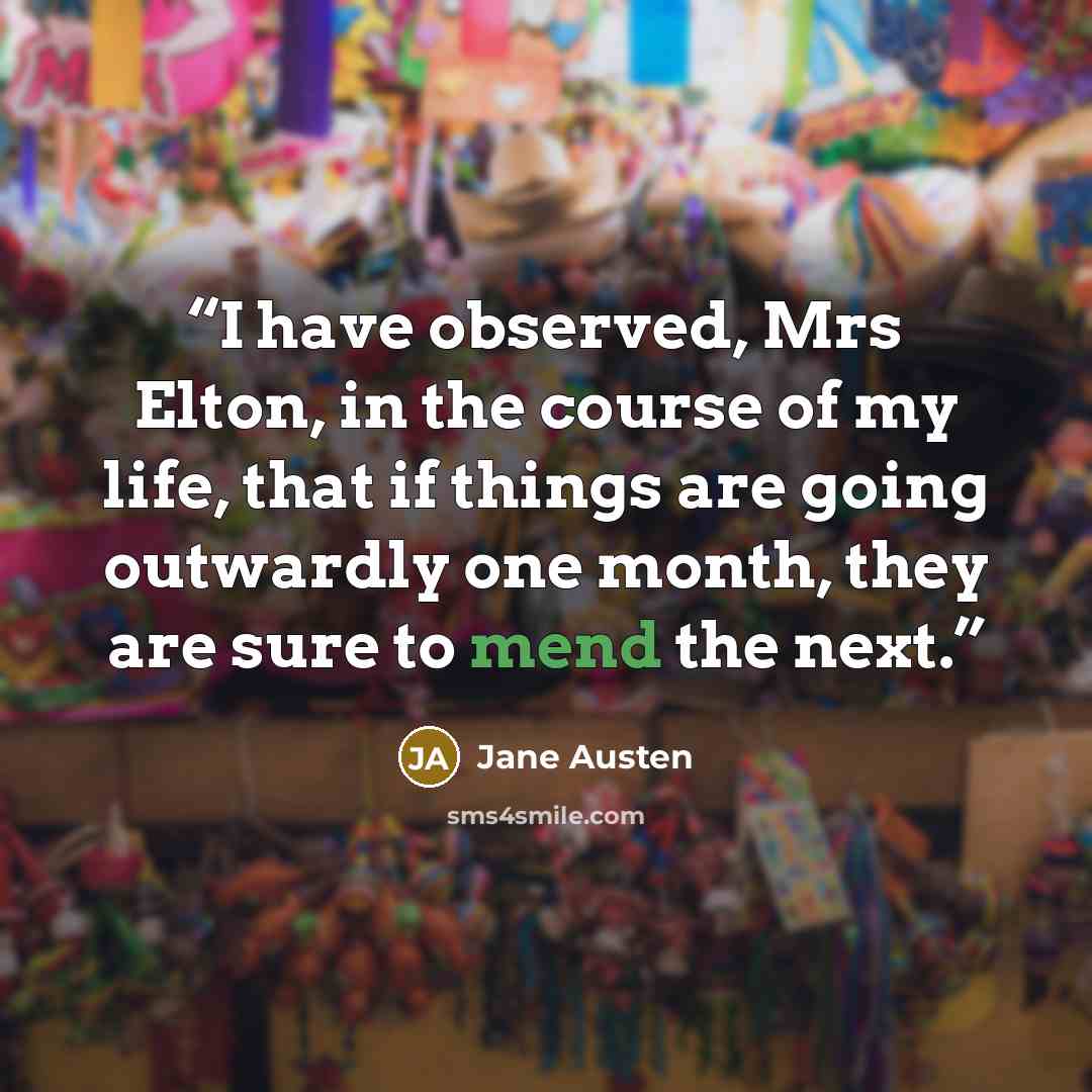 “I have observed, Mrs Elton, in the course of my life, that if things are going outwardly one month, they are sure to mend the next.” quote by Jane Austen