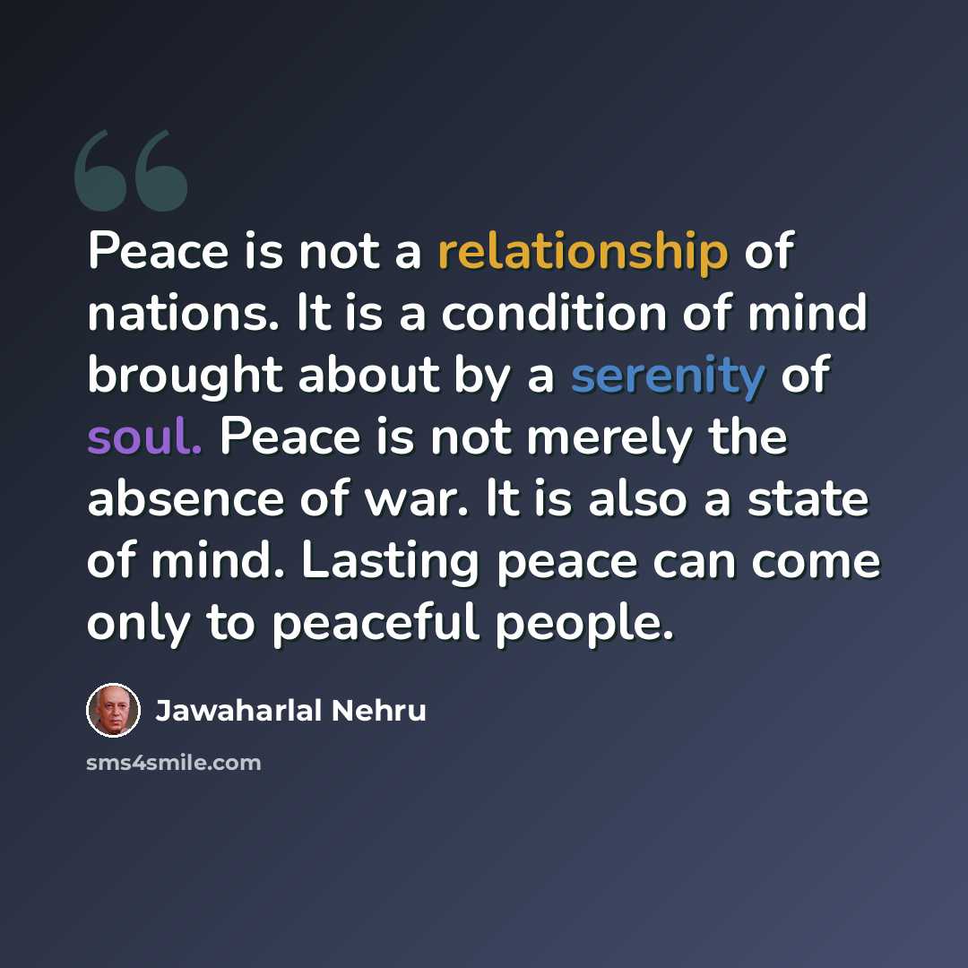 “Peace is not a relationship of nations. It is a condition of mind brought about by a serenity of soul. Peace is not merely the absence of war. It is also a state of mind. Lasting peace can come only to peaceful people.” quote by Jawaharlal Nehru