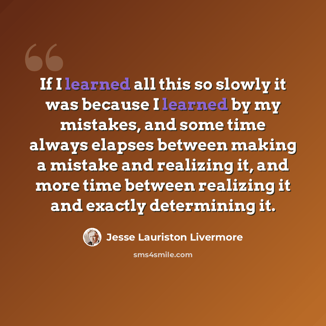 “If I learned all this so slowly it was because I learned by my mistakes, and some time always elapses between making a mistake and realizing it, and more time between realizing it and exactly determining it.” quote by Jesse Lauriston Livermore