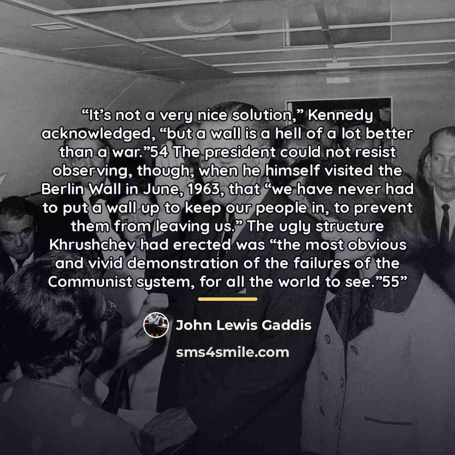 “It’s not a very nice solution,” Kennedy acknowledged, “but a wall is a hell of a lot better than a war.”54 The president could not resist observing, though, when he himself visited the Berlin Wall in June, 1963, that “we have never had to put a wall up to keep our people in, to prevent them from…” quote by John Lewis Gaddis