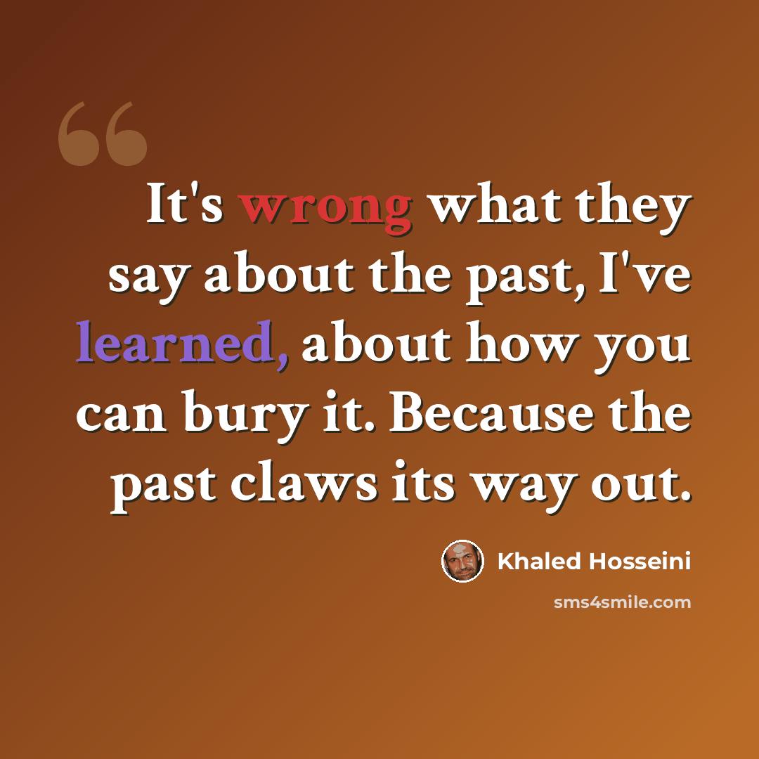 “It's wrong what they say about the past, I've learned, about how you can bury it. Because the past claws its way out.” quote by Khaled Hosseini