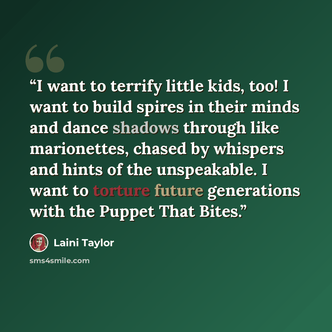 “I want to terrify little kids, too! I want to build spires in their minds and dance shadows through like marionettes, chased by whispers and hints of the unspeakable. I want to torture future generations with the Puppet That Bites.” quote by Laini Taylor