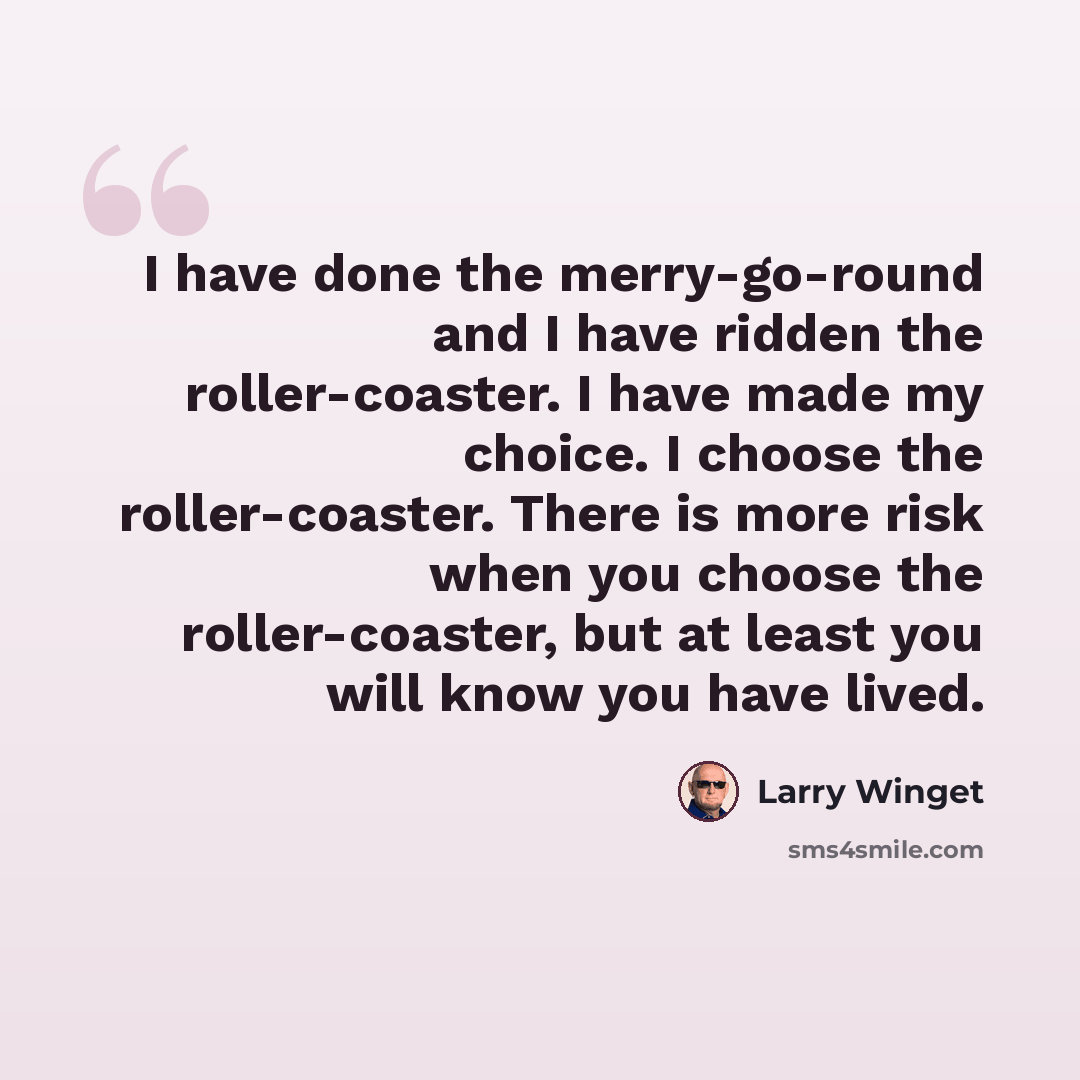 “I have done the merry-go-round and I have ridden the roller-coaster. I have made my choice. I choose the roller-coaster. There is more risk when you choose the roller-coaster, but at least you will know you have lived.” quote by Larry Winget